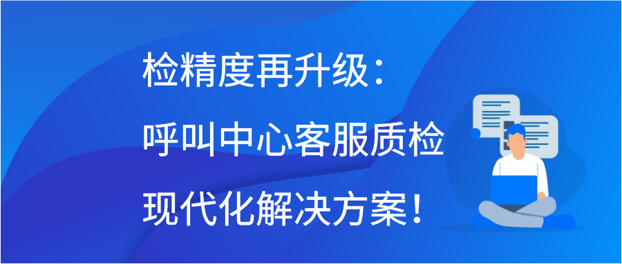 检精度再升级：呼叫中心客服质检现代化解决方案！