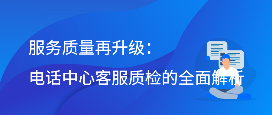 服务质量再升级：电话中心客服质检的全面解析