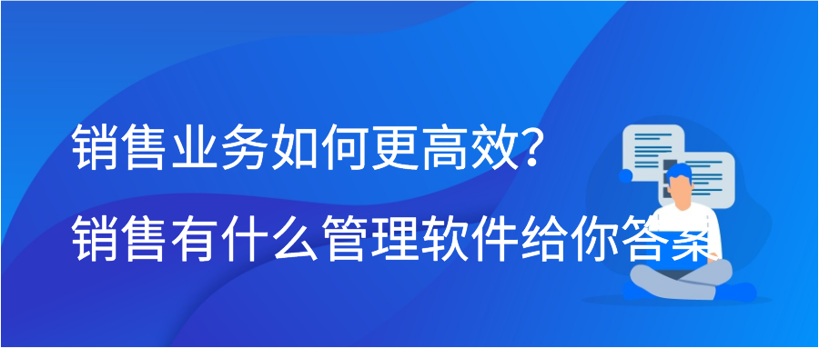 销售业务如何更高效？销售有什么管理软件给你答案