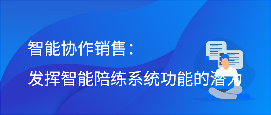 智能协作销售：发挥智能陪练系统功能的潜力