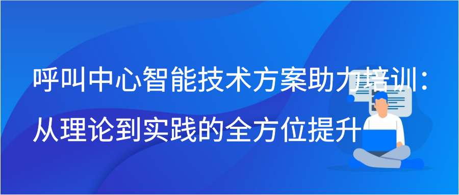 呼叫中心智能技术方案助力培训：从理论到实践的全方位提升