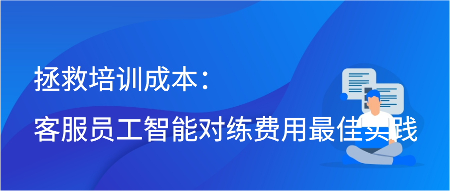 拯救培训成本：客服员工智能对练费用最佳实践