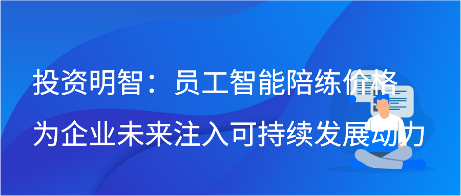 投资明智：员工智能陪练价格为企业未来注入可持续发展动力