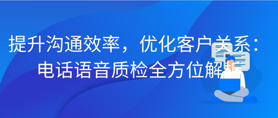 提升沟通效率，优化客户关系：电话语音质检全方位解析