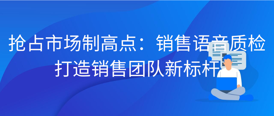 抢占市场制高点：销售语音质检打造销售团队新标杆