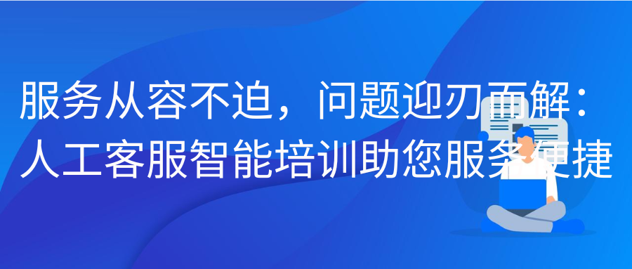 服务从容不迫，问题迎刃而解：人工客服智能培训助您服务便捷