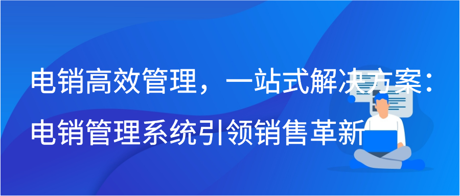 电销高效管理，一站式解决方案：电销管理系统引领销售革新