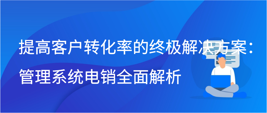 提高客户转化率的终极解决方案：管理系统电销全面解析