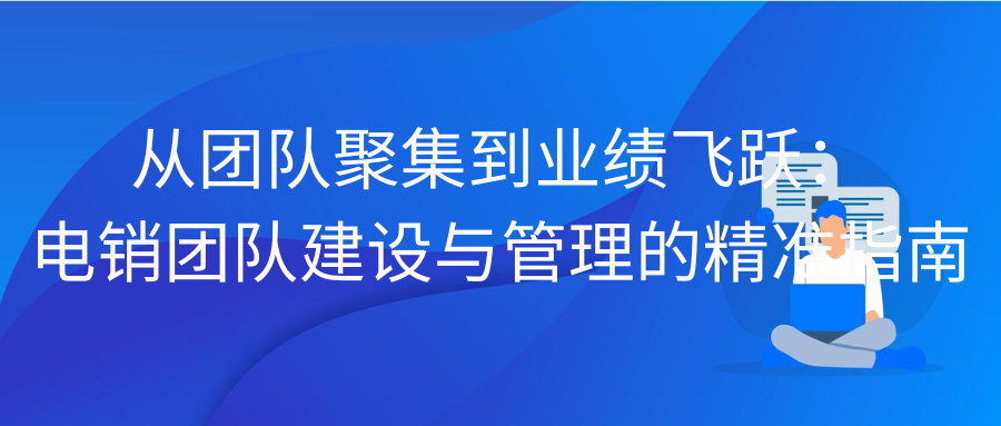 从团队聚集到业绩飞跃：电销团队建设与管理的精准指南