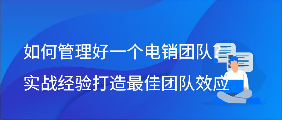 如何管理好一个电销团队？实战经验打造最佳团队效应