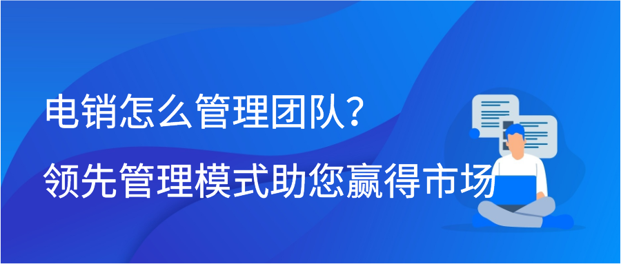 电销怎么管理团队？领先管理模式助您赢得市场