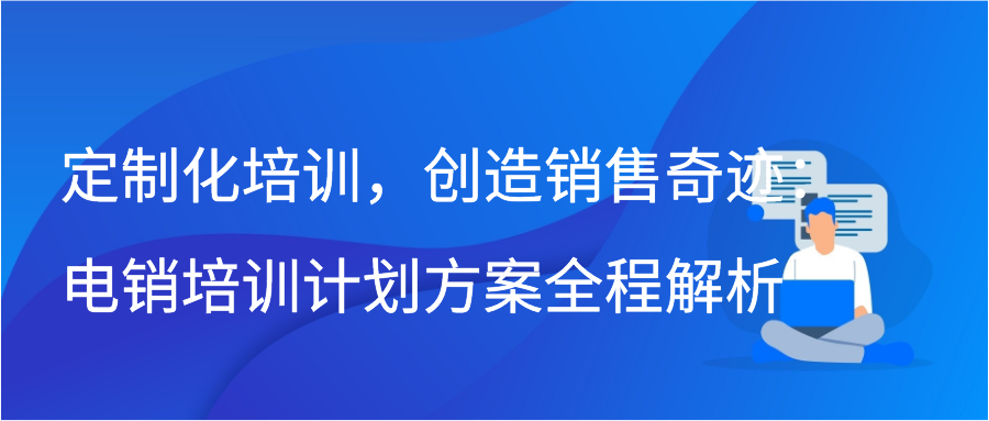 定制化培训，创造销售奇迹：电销培训计划方案全程解析