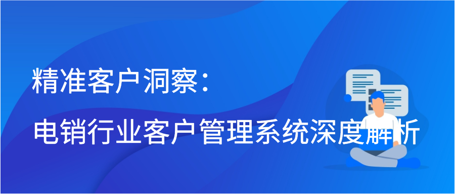 精准客户洞察：电销行业客户管理系统深度解析