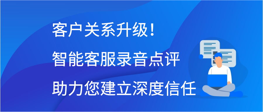 客户关系升级！智能客服录音点评助力您建立深度信任