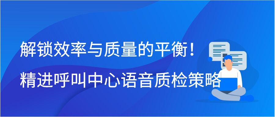 解锁效率与质量的平衡！精进呼叫中心语音质检策略