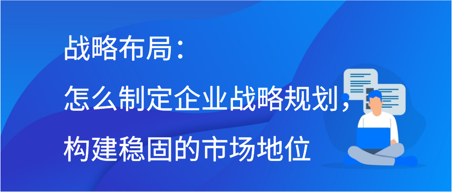 战略布局：怎么制定企业战略规划，构建稳固的市场地位