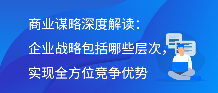 商业谋略深度解读：企业战略包括哪些层次，实现全方位竞争优势