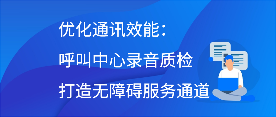 优化通讯效能：呼叫中心录音质检打造无障碍服务通道