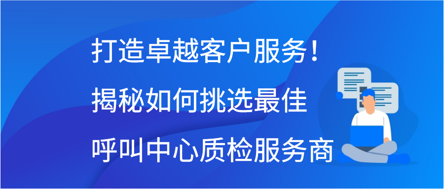 打造卓越客户服务！揭秘如何挑选最佳呼叫中心质检服务商