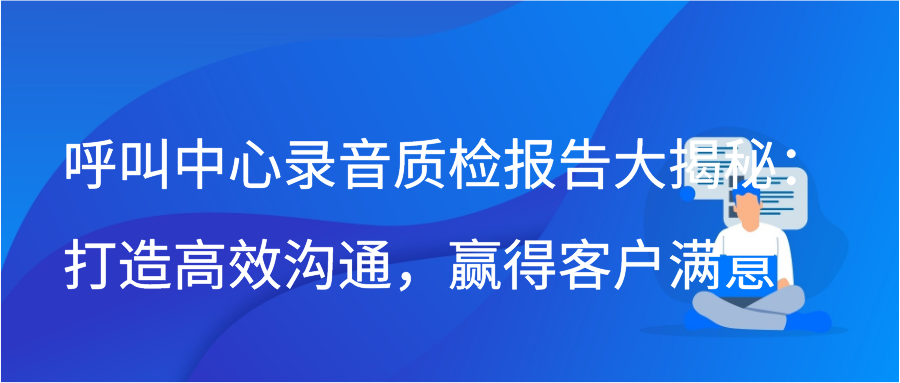 呼叫中心录音质检报告大揭秘：打造高效沟通，赢得客户满意