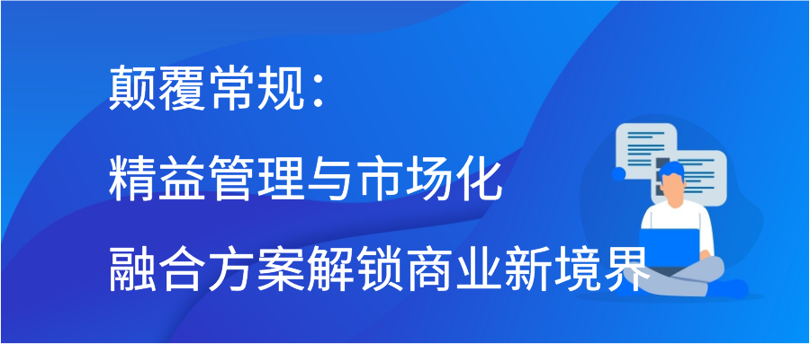 颠覆常规：精益管理与市场化融合方案解锁商业新境界