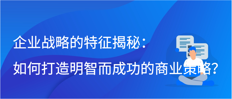 企业战略的特征揭秘：如何打造明智而成功的商业策略？