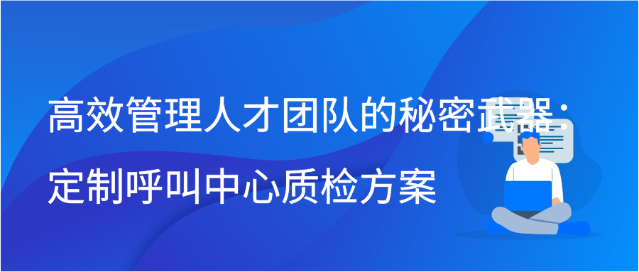 高效管理人才团队的秘密武器：定制呼叫中心质检方案