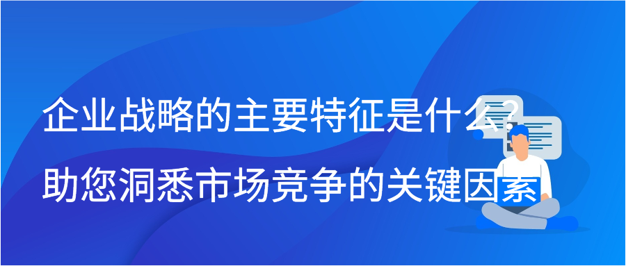 企业战略的主要特征是什么？助您洞悉市场竞争的关键因素