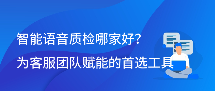 智能语音质检哪家好？为客服团队赋能的首选工具