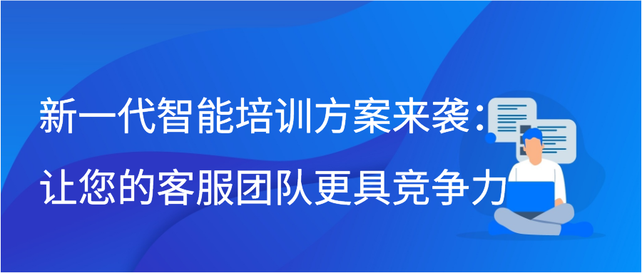 新一代智能培训方案来袭：让您的客服团队更具竞争力