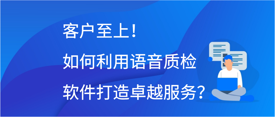 客户至上！如何利用语音质检软件打造卓越服务？