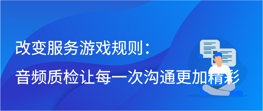 改变服务游戏规则：音频质检让每一次沟通更加精彩