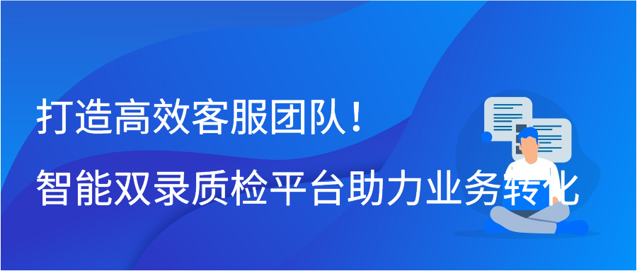 打造高效客服团队！智能双录质检平台助力业务转化