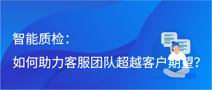 智能质检：如何助力客服团队超越客户期望？