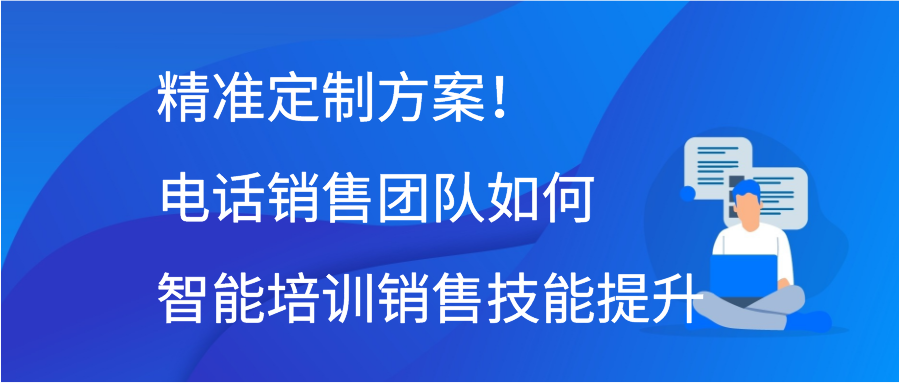 精准定制方案！电话销售团队如何智能培训销售技能提升