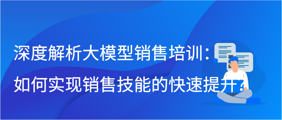 深度解析大模型销售培训：如何实现销售技能的快速提升？