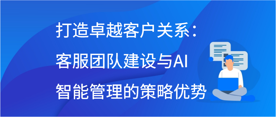 打造卓越客户关系：客服团队建设与AI智能管理的策略优势