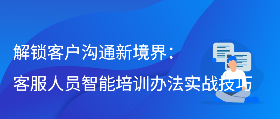 解锁客户沟通新境界：客服人员智能培训办法实战技巧