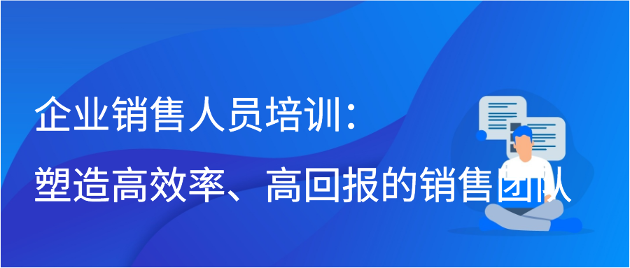 企业销售人员培训：塑造高效率、高回报的销售团队