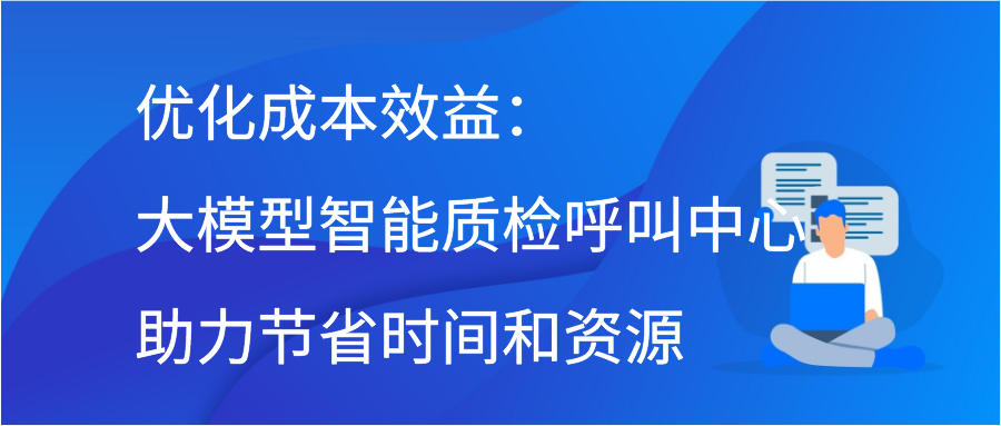 优化成本效益：大模型智能质检呼叫中心助力节省时间和资源