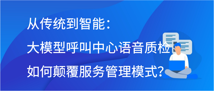 从传统到智能：大模型呼叫中心语音质检如何颠覆服务管理模式？