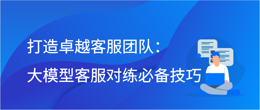 打造卓越客服团队：大模型客服对练必备技巧