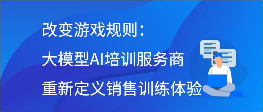 改变游戏规则：大模型AI培训服务商重新定义销售训练体验