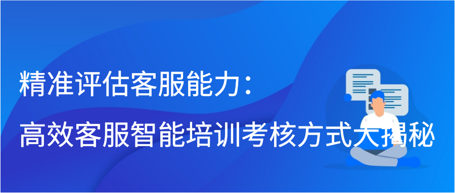 精准评估客服能力：高效客服智能培训考核方式大揭秘