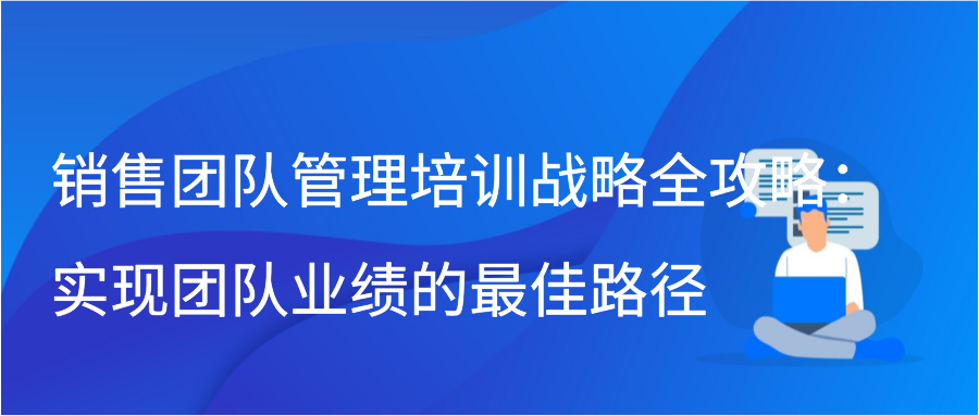 销售团队管理培训战略全攻略：实现团队业绩的最佳路径