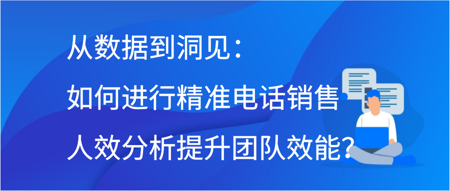 从数据到洞见：如何进行精准电话销售人效分析提升团队效能？