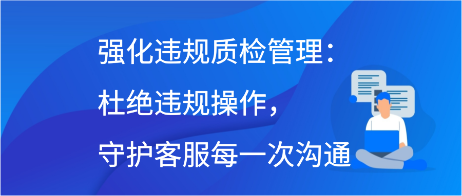 强化违规质检管理：杜绝违规操作，守护客服每一次沟通