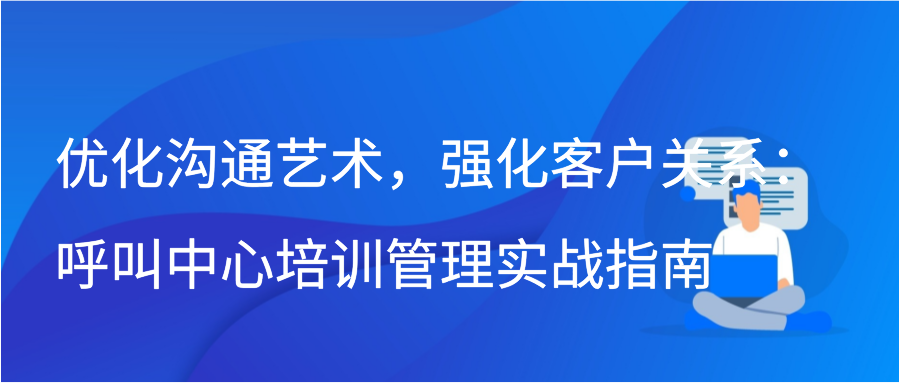 优化沟通艺术，强化客户关系：呼叫中心培训管理实战指南插图