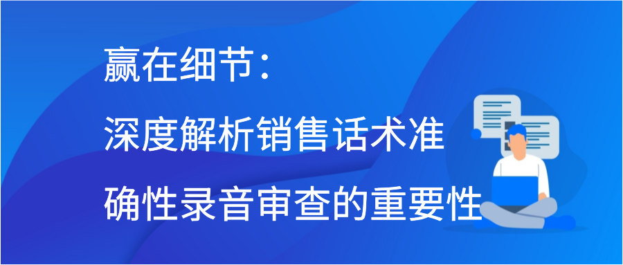 赢在细节：深度解析销售话术准确性录音审查的重要性