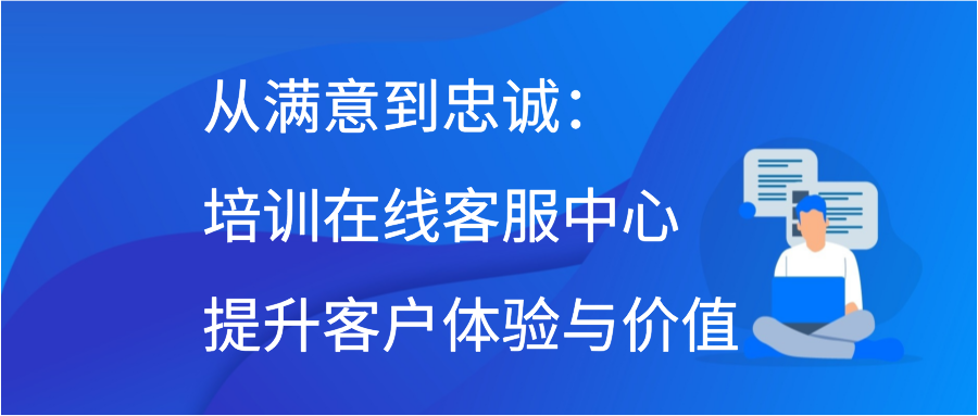 从满意到忠诚：培训在线客服中心提升客户体验与价值